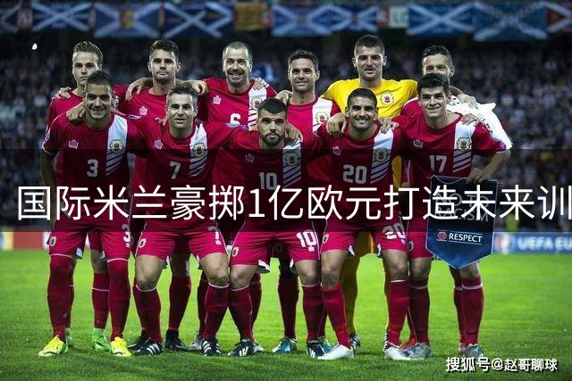 国际米兰豪掷1亿欧元打造未来训练基地 数字化设施引领足坛革新