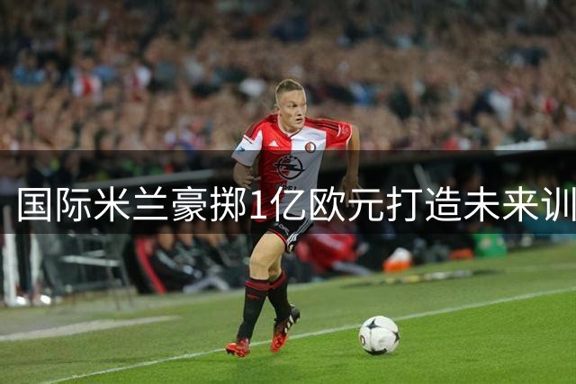 国际米兰豪掷1亿欧元打造未来训练基地 数字化设施引领足坛革新